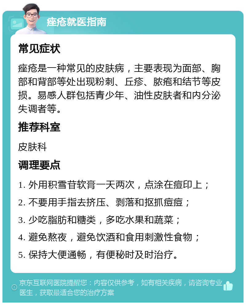 痤疮就医指南 常见症状 痤疮是一种常见的皮肤病，主要表现为面部、胸部和背部等处出现粉刺、丘疹、脓疱和结节等皮损。易感人群包括青少年、油性皮肤者和内分泌失调者等。 推荐科室 皮肤科 调理要点 1. 外用积雪苷软膏一天两次，点涂在痘印上； 2. 不要用手指去挤压、剥落和抠抓痘痘； 3. 少吃脂肪和糖类，多吃水果和蔬菜； 4. 避免熬夜，避免饮酒和食用刺激性食物； 5. 保持大便通畅，有便秘时及时治疗。