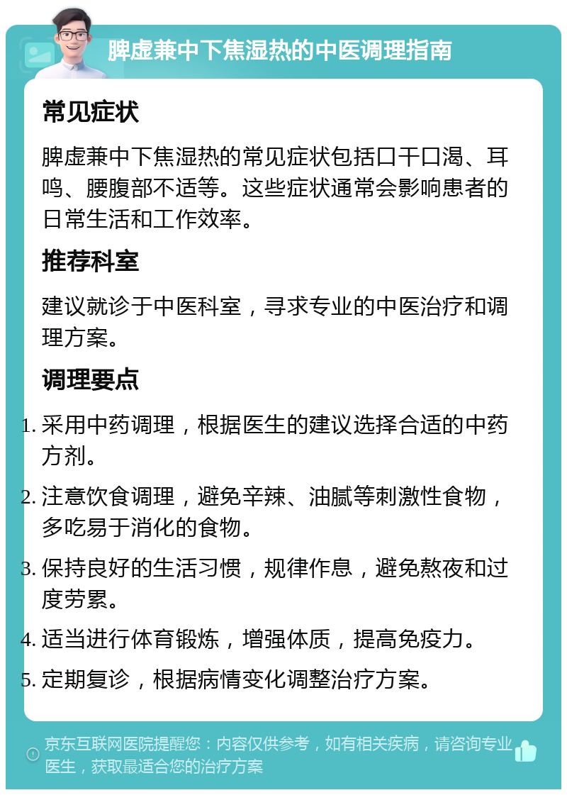 脾虚兼中下焦湿热的中医调理指南 常见症状 脾虚兼中下焦湿热的常见症状包括口干口渴、耳鸣、腰腹部不适等。这些症状通常会影响患者的日常生活和工作效率。 推荐科室 建议就诊于中医科室，寻求专业的中医治疗和调理方案。 调理要点 采用中药调理，根据医生的建议选择合适的中药方剂。 注意饮食调理，避免辛辣、油腻等刺激性食物，多吃易于消化的食物。 保持良好的生活习惯，规律作息，避免熬夜和过度劳累。 适当进行体育锻炼，增强体质，提高免疫力。 定期复诊，根据病情变化调整治疗方案。