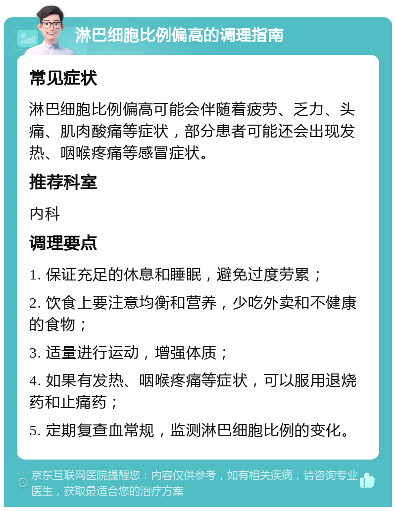 淋巴细胞比例偏高的调理指南 常见症状 淋巴细胞比例偏高可能会伴随着疲劳、乏力、头痛、肌肉酸痛等症状，部分患者可能还会出现发热、咽喉疼痛等感冒症状。 推荐科室 内科 调理要点 1. 保证充足的休息和睡眠，避免过度劳累； 2. 饮食上要注意均衡和营养，少吃外卖和不健康的食物； 3. 适量进行运动，增强体质； 4. 如果有发热、咽喉疼痛等症状，可以服用退烧药和止痛药； 5. 定期复查血常规，监测淋巴细胞比例的变化。