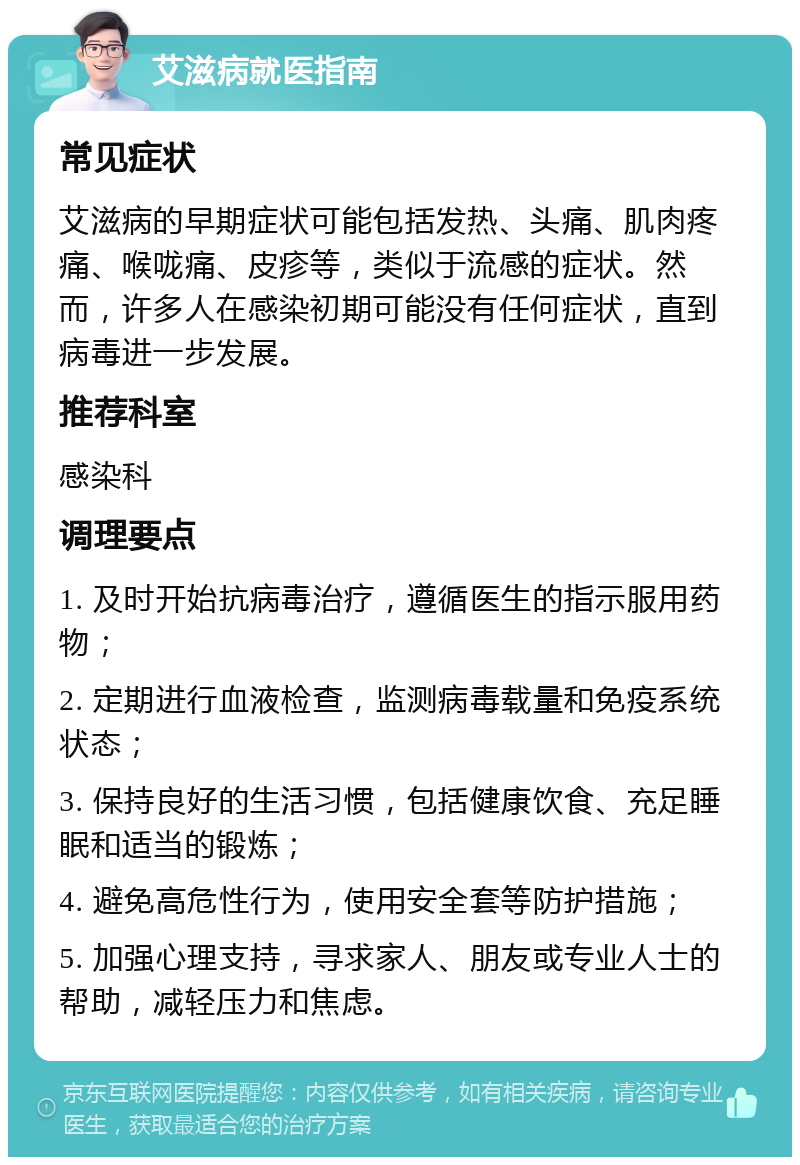 艾滋病就医指南 常见症状 艾滋病的早期症状可能包括发热、头痛、肌肉疼痛、喉咙痛、皮疹等，类似于流感的症状。然而，许多人在感染初期可能没有任何症状，直到病毒进一步发展。 推荐科室 感染科 调理要点 1. 及时开始抗病毒治疗，遵循医生的指示服用药物； 2. 定期进行血液检查，监测病毒载量和免疫系统状态； 3. 保持良好的生活习惯，包括健康饮食、充足睡眠和适当的锻炼； 4. 避免高危性行为，使用安全套等防护措施； 5. 加强心理支持，寻求家人、朋友或专业人士的帮助，减轻压力和焦虑。