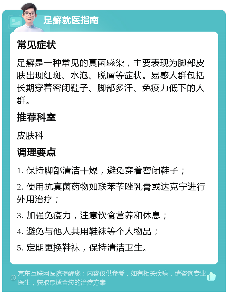 足癣就医指南 常见症状 足癣是一种常见的真菌感染，主要表现为脚部皮肤出现红斑、水泡、脱屑等症状。易感人群包括长期穿着密闭鞋子、脚部多汗、免疫力低下的人群。 推荐科室 皮肤科 调理要点 1. 保持脚部清洁干燥，避免穿着密闭鞋子； 2. 使用抗真菌药物如联苯苄唑乳膏或达克宁进行外用治疗； 3. 加强免疫力，注意饮食营养和休息； 4. 避免与他人共用鞋袜等个人物品； 5. 定期更换鞋袜，保持清洁卫生。