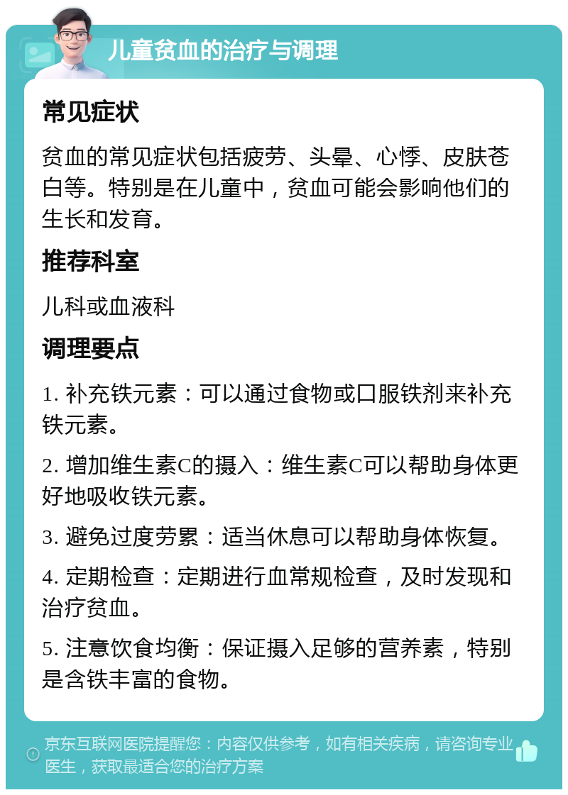 儿童贫血的治疗与调理 常见症状 贫血的常见症状包括疲劳、头晕、心悸、皮肤苍白等。特别是在儿童中，贫血可能会影响他们的生长和发育。 推荐科室 儿科或血液科 调理要点 1. 补充铁元素：可以通过食物或口服铁剂来补充铁元素。 2. 增加维生素C的摄入：维生素C可以帮助身体更好地吸收铁元素。 3. 避免过度劳累：适当休息可以帮助身体恢复。 4. 定期检查：定期进行血常规检查，及时发现和治疗贫血。 5. 注意饮食均衡：保证摄入足够的营养素，特别是含铁丰富的食物。