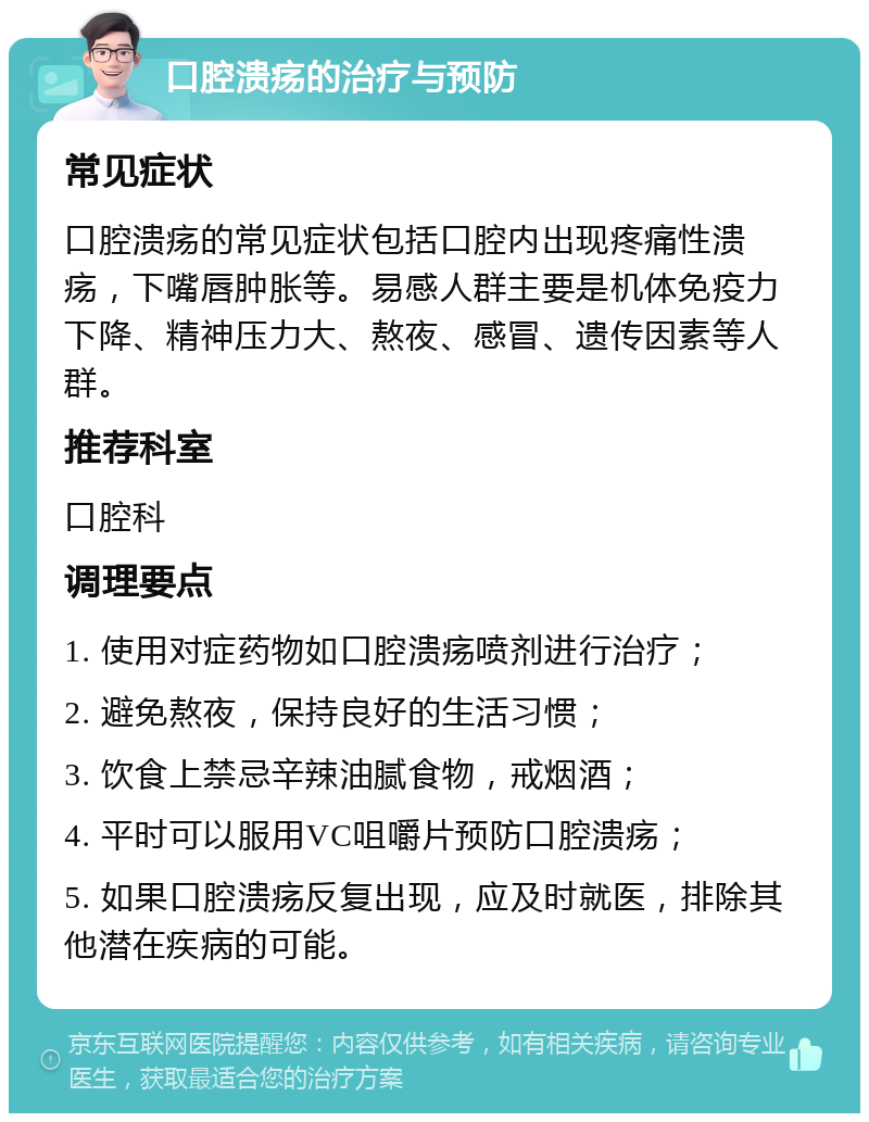 口腔溃疡的治疗与预防 常见症状 口腔溃疡的常见症状包括口腔内出现疼痛性溃疡，下嘴唇肿胀等。易感人群主要是机体免疫力下降、精神压力大、熬夜、感冒、遗传因素等人群。 推荐科室 口腔科 调理要点 1. 使用对症药物如口腔溃疡喷剂进行治疗； 2. 避免熬夜，保持良好的生活习惯； 3. 饮食上禁忌辛辣油腻食物，戒烟酒； 4. 平时可以服用VC咀嚼片预防口腔溃疡； 5. 如果口腔溃疡反复出现，应及时就医，排除其他潜在疾病的可能。