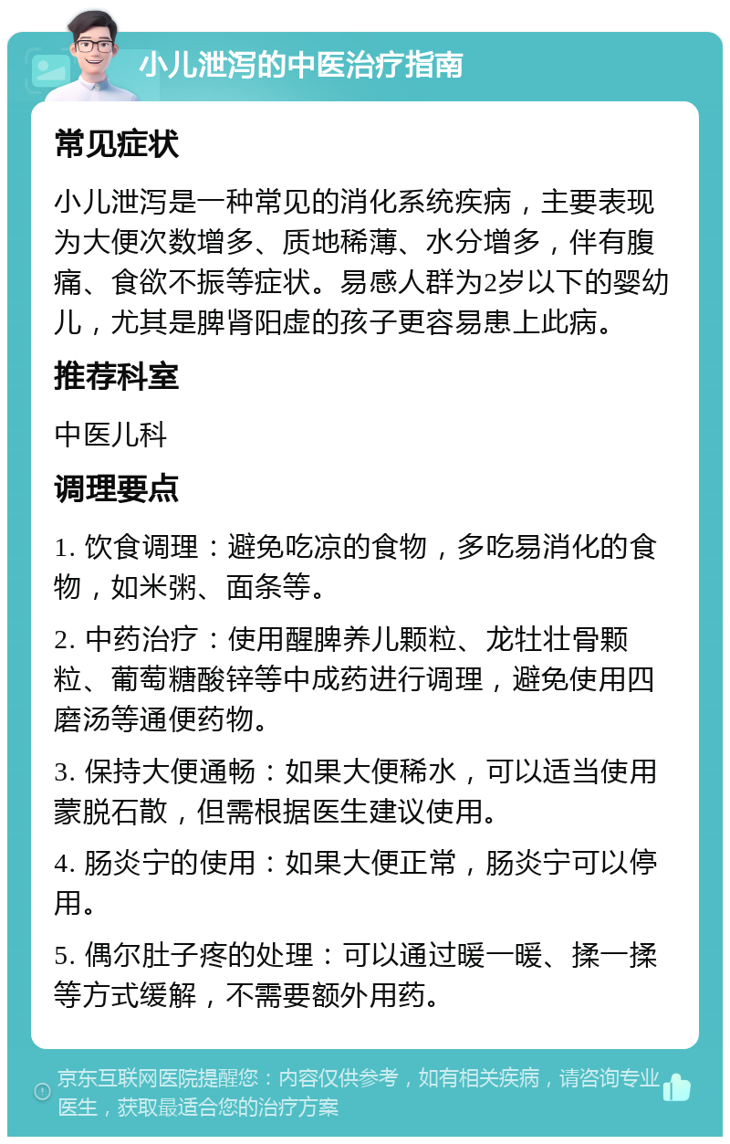 小儿泄泻的中医治疗指南 常见症状 小儿泄泻是一种常见的消化系统疾病，主要表现为大便次数增多、质地稀薄、水分增多，伴有腹痛、食欲不振等症状。易感人群为2岁以下的婴幼儿，尤其是脾肾阳虚的孩子更容易患上此病。 推荐科室 中医儿科 调理要点 1. 饮食调理：避免吃凉的食物，多吃易消化的食物，如米粥、面条等。 2. 中药治疗：使用醒脾养儿颗粒、龙牡壮骨颗粒、葡萄糖酸锌等中成药进行调理，避免使用四磨汤等通便药物。 3. 保持大便通畅：如果大便稀水，可以适当使用蒙脱石散，但需根据医生建议使用。 4. 肠炎宁的使用：如果大便正常，肠炎宁可以停用。 5. 偶尔肚子疼的处理：可以通过暖一暖、揉一揉等方式缓解，不需要额外用药。