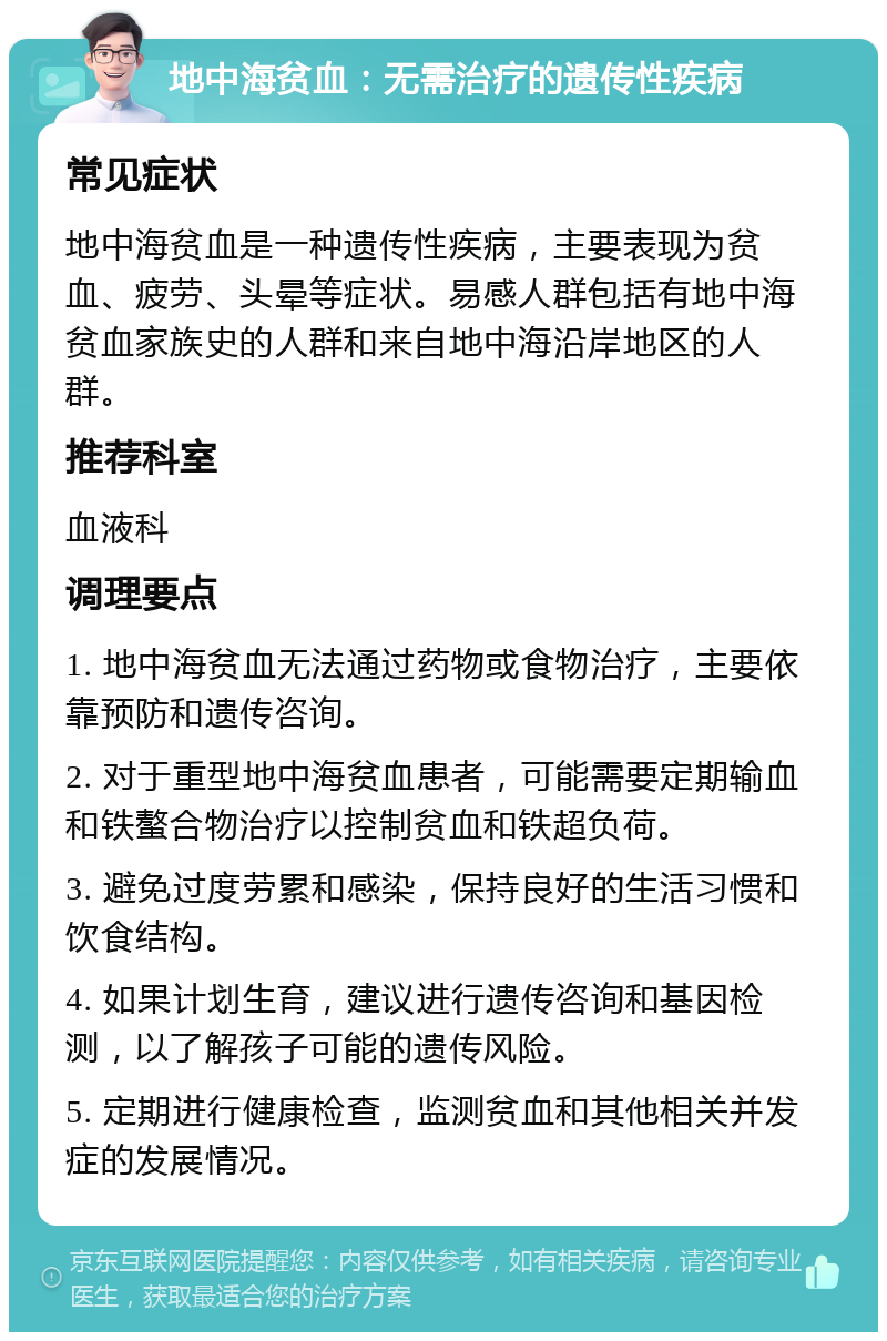 地中海贫血：无需治疗的遗传性疾病 常见症状 地中海贫血是一种遗传性疾病，主要表现为贫血、疲劳、头晕等症状。易感人群包括有地中海贫血家族史的人群和来自地中海沿岸地区的人群。 推荐科室 血液科 调理要点 1. 地中海贫血无法通过药物或食物治疗，主要依靠预防和遗传咨询。 2. 对于重型地中海贫血患者，可能需要定期输血和铁螯合物治疗以控制贫血和铁超负荷。 3. 避免过度劳累和感染，保持良好的生活习惯和饮食结构。 4. 如果计划生育，建议进行遗传咨询和基因检测，以了解孩子可能的遗传风险。 5. 定期进行健康检查，监测贫血和其他相关并发症的发展情况。