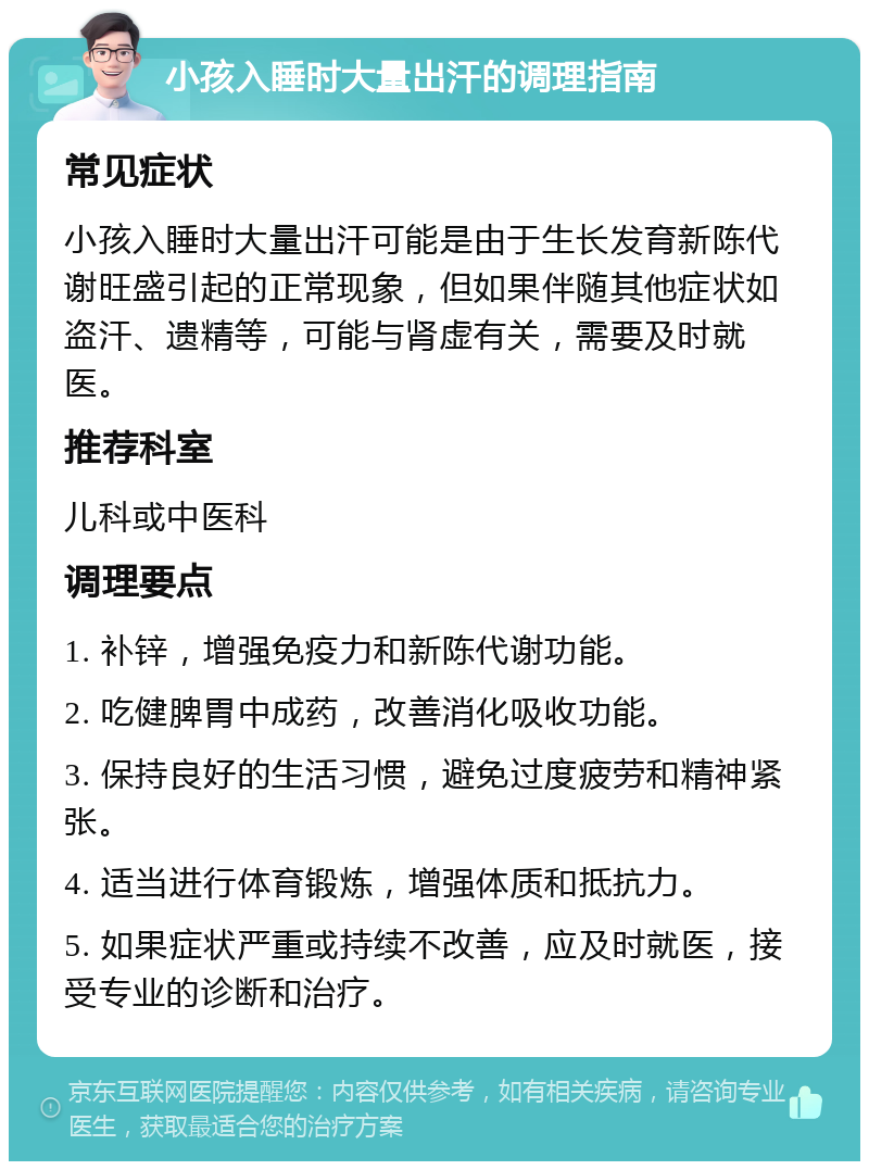 小孩入睡时大量出汗的调理指南 常见症状 小孩入睡时大量出汗可能是由于生长发育新陈代谢旺盛引起的正常现象，但如果伴随其他症状如盗汗、遗精等，可能与肾虚有关，需要及时就医。 推荐科室 儿科或中医科 调理要点 1. 补锌，增强免疫力和新陈代谢功能。 2. 吃健脾胃中成药，改善消化吸收功能。 3. 保持良好的生活习惯，避免过度疲劳和精神紧张。 4. 适当进行体育锻炼，增强体质和抵抗力。 5. 如果症状严重或持续不改善，应及时就医，接受专业的诊断和治疗。