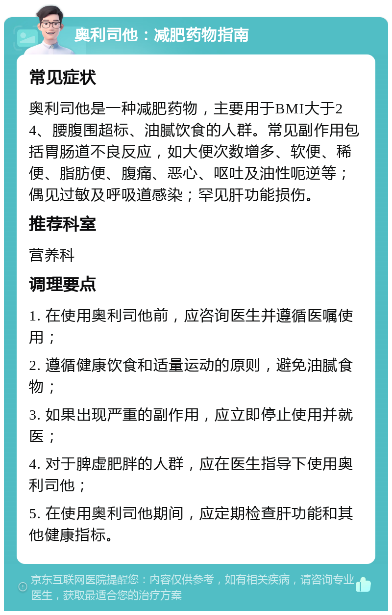 奥利司他：减肥药物指南 常见症状 奥利司他是一种减肥药物，主要用于BMI大于24、腰腹围超标、油腻饮食的人群。常见副作用包括胃肠道不良反应，如大便次数增多、软便、稀便、脂肪便、腹痛、恶心、呕吐及油性呃逆等；偶见过敏及呼吸道感染；罕见肝功能损伤。 推荐科室 营养科 调理要点 1. 在使用奥利司他前，应咨询医生并遵循医嘱使用； 2. 遵循健康饮食和适量运动的原则，避免油腻食物； 3. 如果出现严重的副作用，应立即停止使用并就医； 4. 对于脾虚肥胖的人群，应在医生指导下使用奥利司他； 5. 在使用奥利司他期间，应定期检查肝功能和其他健康指标。