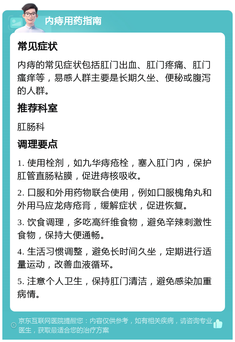 内痔用药指南 常见症状 内痔的常见症状包括肛门出血、肛门疼痛、肛门瘙痒等，易感人群主要是长期久坐、便秘或腹泻的人群。 推荐科室 肛肠科 调理要点 1. 使用栓剂，如九华痔疮栓，塞入肛门内，保护肛管直肠粘膜，促进痔核吸收。 2. 口服和外用药物联合使用，例如口服槐角丸和外用马应龙痔疮膏，缓解症状，促进恢复。 3. 饮食调理，多吃高纤维食物，避免辛辣刺激性食物，保持大便通畅。 4. 生活习惯调整，避免长时间久坐，定期进行适量运动，改善血液循环。 5. 注意个人卫生，保持肛门清洁，避免感染加重病情。