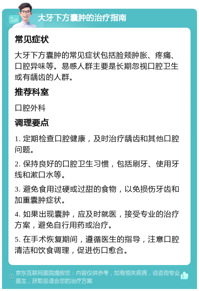 大牙下方囊肿的治疗指南 常见症状 大牙下方囊肿的常见症状包括脸颊肿胀、疼痛、口腔异味等。易感人群主要是长期忽视口腔卫生或有龋齿的人群。 推荐科室 口腔外科 调理要点 1. 定期检查口腔健康，及时治疗龋齿和其他口腔问题。 2. 保持良好的口腔卫生习惯，包括刷牙、使用牙线和漱口水等。 3. 避免食用过硬或过甜的食物，以免损伤牙齿和加重囊肿症状。 4. 如果出现囊肿，应及时就医，接受专业的治疗方案，避免自行用药或治疗。 5. 在手术恢复期间，遵循医生的指导，注意口腔清洁和饮食调理，促进伤口愈合。