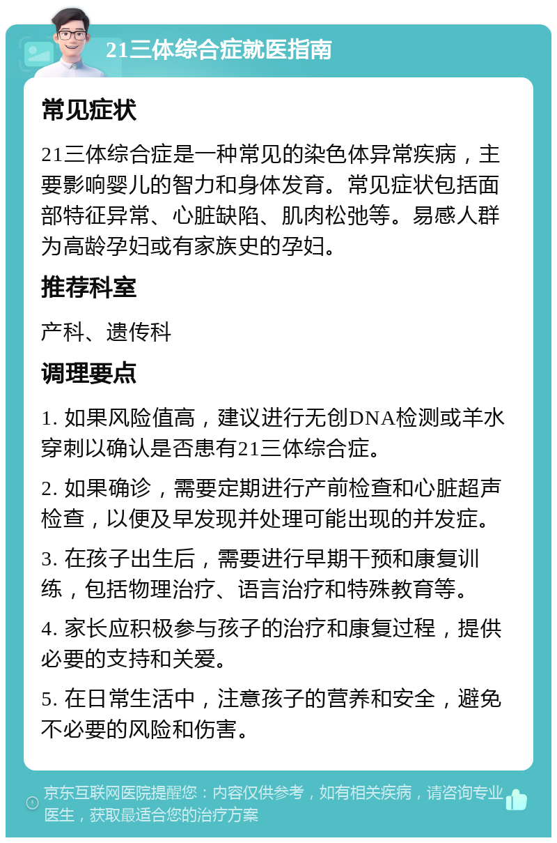 21三体综合症就医指南 常见症状 21三体综合症是一种常见的染色体异常疾病，主要影响婴儿的智力和身体发育。常见症状包括面部特征异常、心脏缺陷、肌肉松弛等。易感人群为高龄孕妇或有家族史的孕妇。 推荐科室 产科、遗传科 调理要点 1. 如果风险值高，建议进行无创DNA检测或羊水穿刺以确认是否患有21三体综合症。 2. 如果确诊，需要定期进行产前检查和心脏超声检查，以便及早发现并处理可能出现的并发症。 3. 在孩子出生后，需要进行早期干预和康复训练，包括物理治疗、语言治疗和特殊教育等。 4. 家长应积极参与孩子的治疗和康复过程，提供必要的支持和关爱。 5. 在日常生活中，注意孩子的营养和安全，避免不必要的风险和伤害。