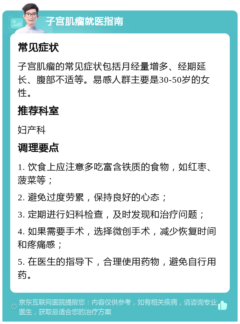 子宫肌瘤就医指南 常见症状 子宫肌瘤的常见症状包括月经量增多、经期延长、腹部不适等。易感人群主要是30-50岁的女性。 推荐科室 妇产科 调理要点 1. 饮食上应注意多吃富含铁质的食物，如红枣、菠菜等； 2. 避免过度劳累，保持良好的心态； 3. 定期进行妇科检查，及时发现和治疗问题； 4. 如果需要手术，选择微创手术，减少恢复时间和疼痛感； 5. 在医生的指导下，合理使用药物，避免自行用药。