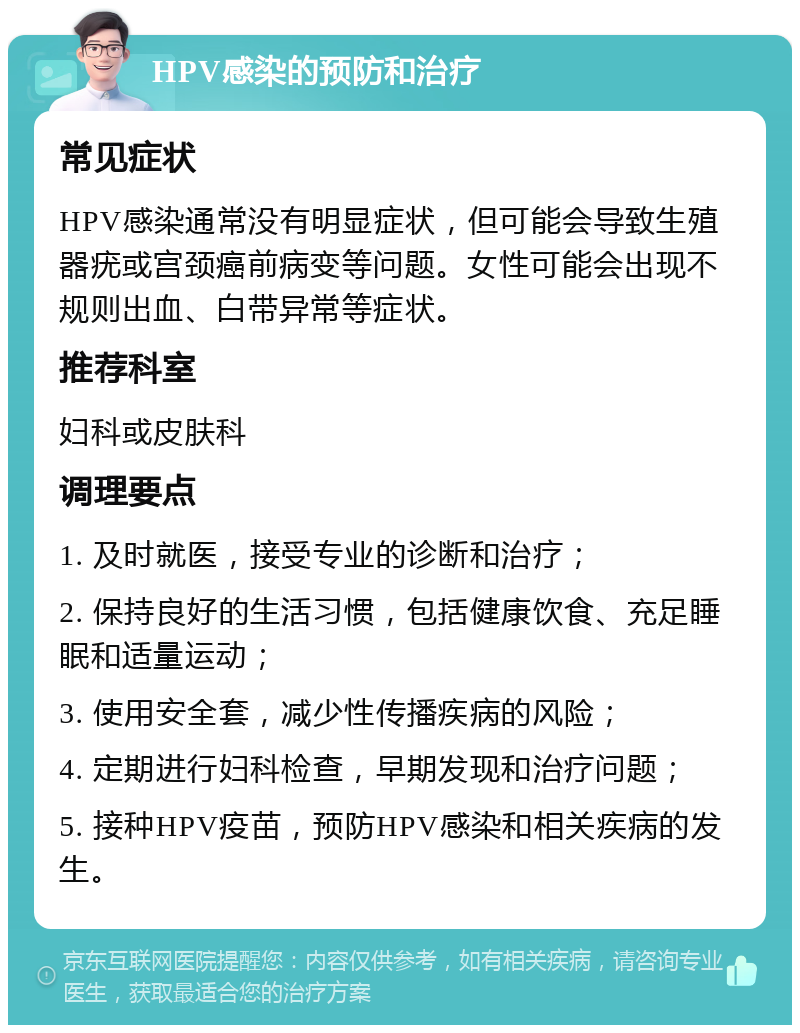 HPV感染的预防和治疗 常见症状 HPV感染通常没有明显症状，但可能会导致生殖器疣或宫颈癌前病变等问题。女性可能会出现不规则出血、白带异常等症状。 推荐科室 妇科或皮肤科 调理要点 1. 及时就医，接受专业的诊断和治疗； 2. 保持良好的生活习惯，包括健康饮食、充足睡眠和适量运动； 3. 使用安全套，减少性传播疾病的风险； 4. 定期进行妇科检查，早期发现和治疗问题； 5. 接种HPV疫苗，预防HPV感染和相关疾病的发生。