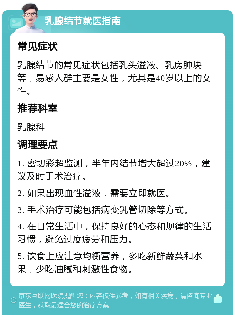 乳腺结节就医指南 常见症状 乳腺结节的常见症状包括乳头溢液、乳房肿块等，易感人群主要是女性，尤其是40岁以上的女性。 推荐科室 乳腺科 调理要点 1. 密切彩超监测，半年内结节增大超过20%，建议及时手术治疗。 2. 如果出现血性溢液，需要立即就医。 3. 手术治疗可能包括病变乳管切除等方式。 4. 在日常生活中，保持良好的心态和规律的生活习惯，避免过度疲劳和压力。 5. 饮食上应注意均衡营养，多吃新鲜蔬菜和水果，少吃油腻和刺激性食物。