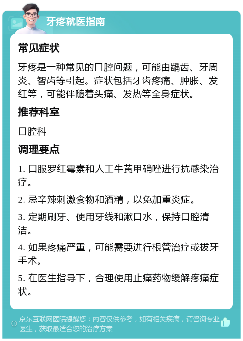 牙疼就医指南 常见症状 牙疼是一种常见的口腔问题，可能由龋齿、牙周炎、智齿等引起。症状包括牙齿疼痛、肿胀、发红等，可能伴随着头痛、发热等全身症状。 推荐科室 口腔科 调理要点 1. 口服罗红霉素和人工牛黄甲硝唑进行抗感染治疗。 2. 忌辛辣刺激食物和酒精，以免加重炎症。 3. 定期刷牙、使用牙线和漱口水，保持口腔清洁。 4. 如果疼痛严重，可能需要进行根管治疗或拔牙手术。 5. 在医生指导下，合理使用止痛药物缓解疼痛症状。