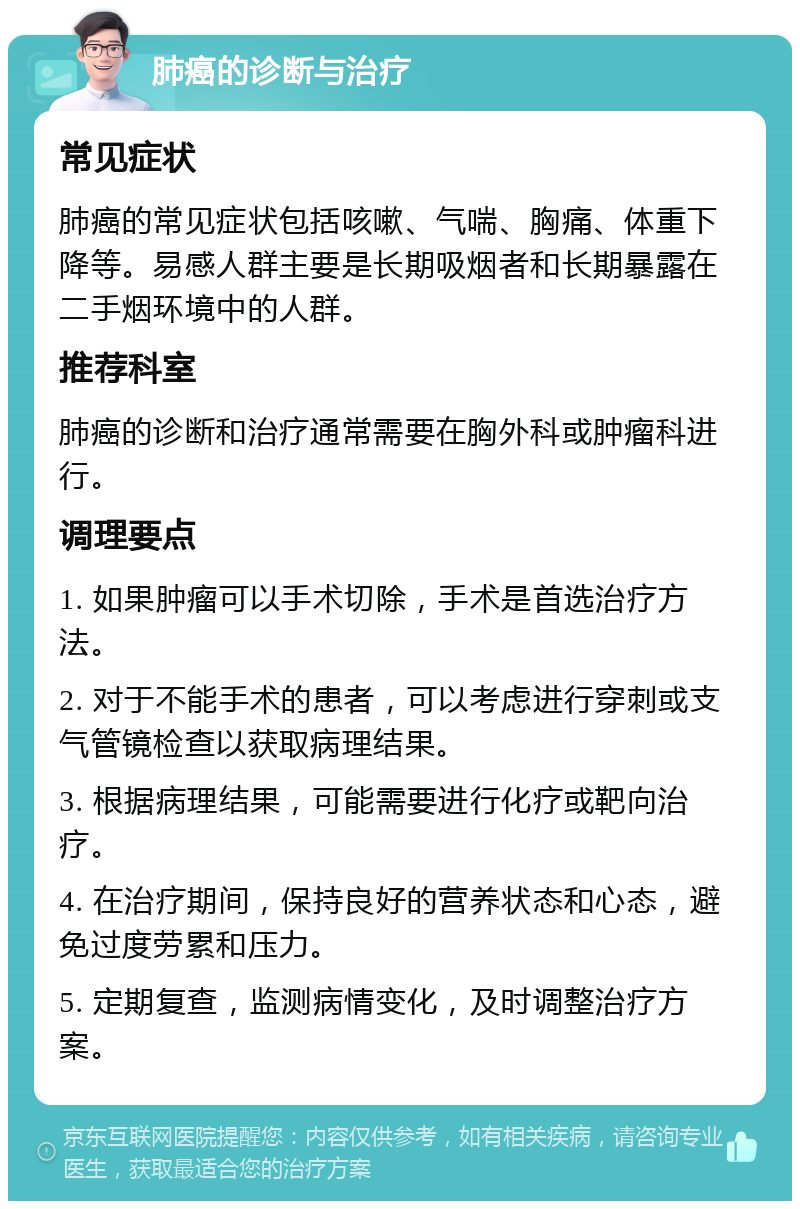 肺癌的诊断与治疗 常见症状 肺癌的常见症状包括咳嗽、气喘、胸痛、体重下降等。易感人群主要是长期吸烟者和长期暴露在二手烟环境中的人群。 推荐科室 肺癌的诊断和治疗通常需要在胸外科或肿瘤科进行。 调理要点 1. 如果肿瘤可以手术切除，手术是首选治疗方法。 2. 对于不能手术的患者，可以考虑进行穿刺或支气管镜检查以获取病理结果。 3. 根据病理结果，可能需要进行化疗或靶向治疗。 4. 在治疗期间，保持良好的营养状态和心态，避免过度劳累和压力。 5. 定期复查，监测病情变化，及时调整治疗方案。