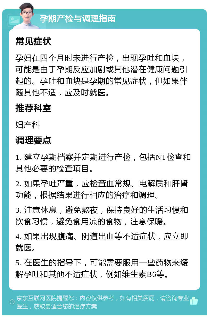 孕期产检与调理指南 常见症状 孕妇在四个月时未进行产检，出现孕吐和血块，可能是由于孕期反应加剧或其他潜在健康问题引起的。孕吐和血块是孕期的常见症状，但如果伴随其他不适，应及时就医。 推荐科室 妇产科 调理要点 1. 建立孕期档案并定期进行产检，包括NT检查和其他必要的检查项目。 2. 如果孕吐严重，应检查血常规、电解质和肝肾功能，根据结果进行相应的治疗和调理。 3. 注意休息，避免熬夜，保持良好的生活习惯和饮食习惯，避免食用凉的食物，注意保暖。 4. 如果出现腹痛、阴道出血等不适症状，应立即就医。 5. 在医生的指导下，可能需要服用一些药物来缓解孕吐和其他不适症状，例如维生素B6等。