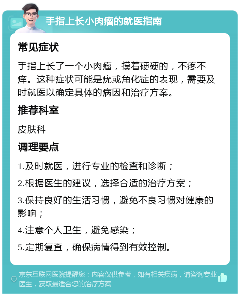 手指上长小肉瘤的就医指南 常见症状 手指上长了一个小肉瘤，摸着硬硬的，不疼不痒。这种症状可能是疣或角化症的表现，需要及时就医以确定具体的病因和治疗方案。 推荐科室 皮肤科 调理要点 1.及时就医，进行专业的检查和诊断； 2.根据医生的建议，选择合适的治疗方案； 3.保持良好的生活习惯，避免不良习惯对健康的影响； 4.注意个人卫生，避免感染； 5.定期复查，确保病情得到有效控制。