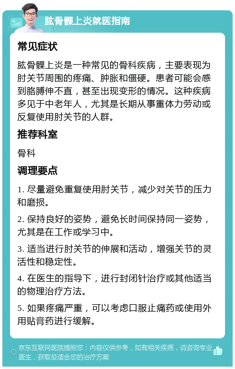 肱骨髁上炎就医指南 常见症状 肱骨髁上炎是一种常见的骨科疾病，主要表现为肘关节周围的疼痛、肿胀和僵硬。患者可能会感到胳膊伸不直，甚至出现变形的情况。这种疾病多见于中老年人，尤其是长期从事重体力劳动或反复使用肘关节的人群。 推荐科室 骨科 调理要点 1. 尽量避免重复使用肘关节，减少对关节的压力和磨损。 2. 保持良好的姿势，避免长时间保持同一姿势，尤其是在工作或学习中。 3. 适当进行肘关节的伸展和活动，增强关节的灵活性和稳定性。 4. 在医生的指导下，进行封闭针治疗或其他适当的物理治疗方法。 5. 如果疼痛严重，可以考虑口服止痛药或使用外用贴膏药进行缓解。