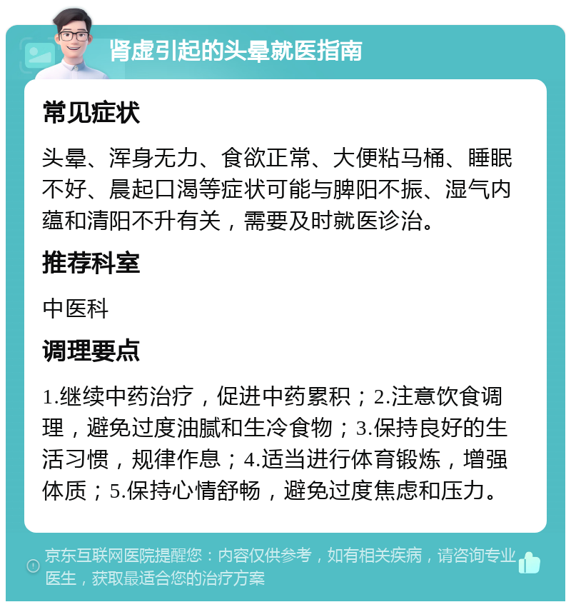 肾虚引起的头晕就医指南 常见症状 头晕、浑身无力、食欲正常、大便粘马桶、睡眠不好、晨起口渴等症状可能与脾阳不振、湿气内蕴和清阳不升有关，需要及时就医诊治。 推荐科室 中医科 调理要点 1.继续中药治疗，促进中药累积；2.注意饮食调理，避免过度油腻和生冷食物；3.保持良好的生活习惯，规律作息；4.适当进行体育锻炼，增强体质；5.保持心情舒畅，避免过度焦虑和压力。