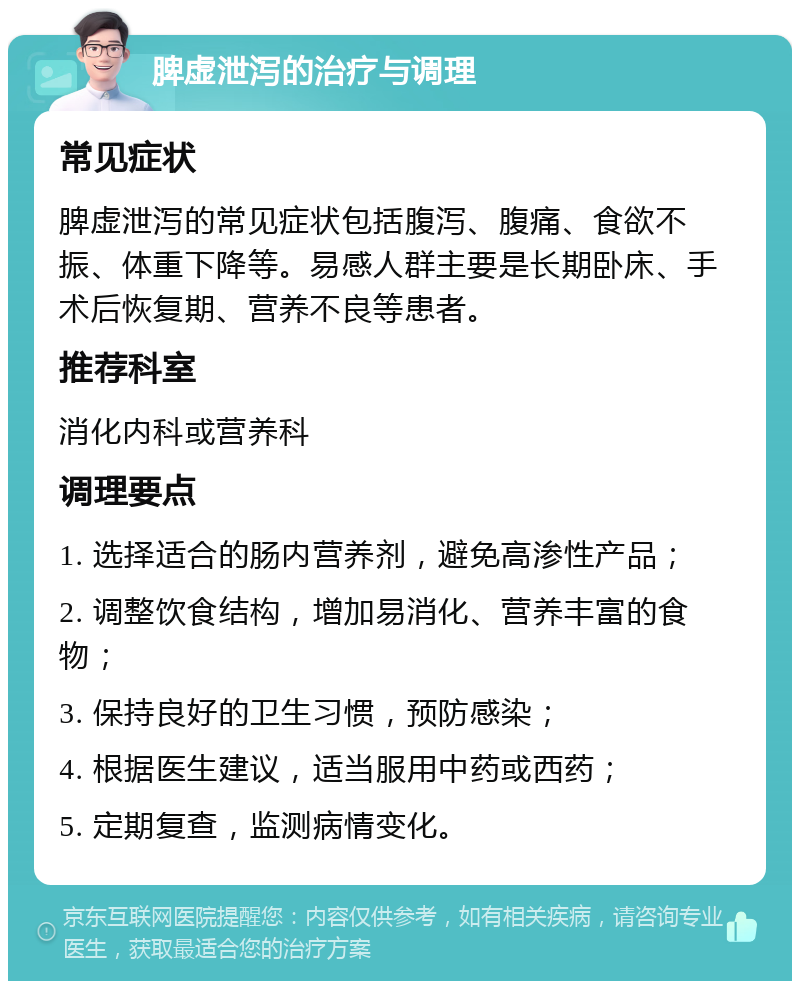 脾虚泄泻的治疗与调理 常见症状 脾虚泄泻的常见症状包括腹泻、腹痛、食欲不振、体重下降等。易感人群主要是长期卧床、手术后恢复期、营养不良等患者。 推荐科室 消化内科或营养科 调理要点 1. 选择适合的肠内营养剂，避免高渗性产品； 2. 调整饮食结构，增加易消化、营养丰富的食物； 3. 保持良好的卫生习惯，预防感染； 4. 根据医生建议，适当服用中药或西药； 5. 定期复查，监测病情变化。