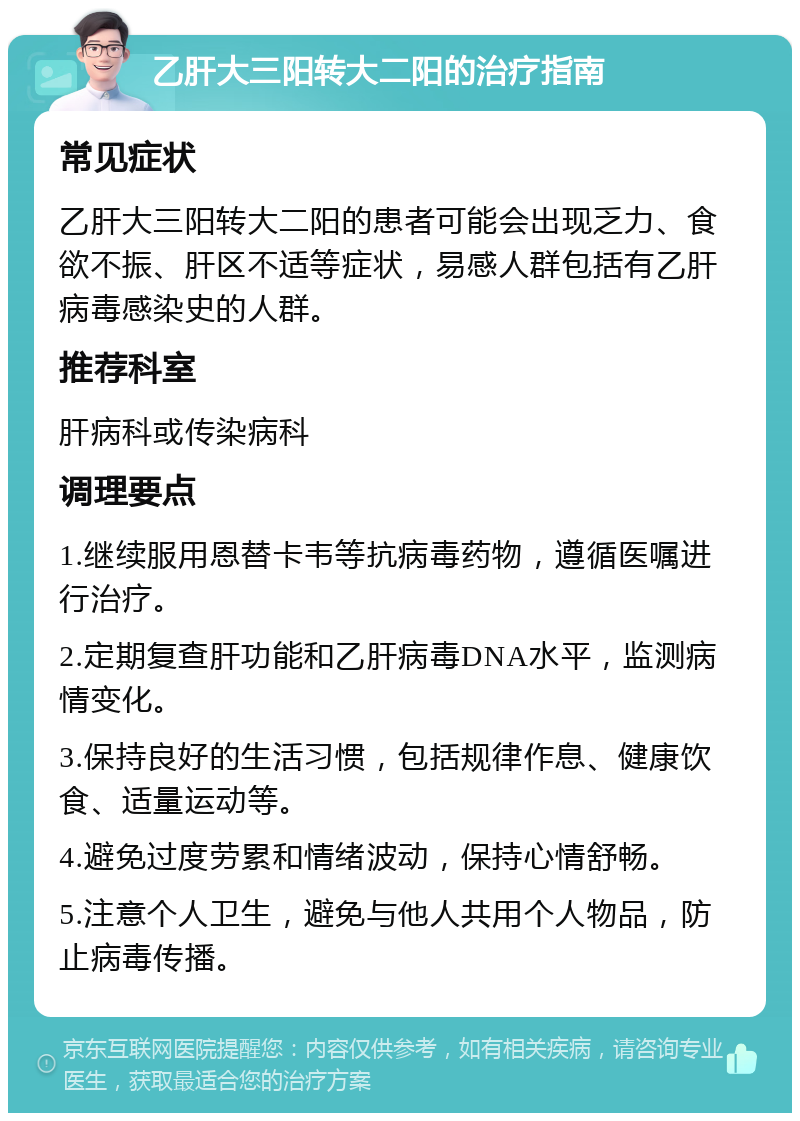 乙肝大三阳转大二阳的治疗指南 常见症状 乙肝大三阳转大二阳的患者可能会出现乏力、食欲不振、肝区不适等症状，易感人群包括有乙肝病毒感染史的人群。 推荐科室 肝病科或传染病科 调理要点 1.继续服用恩替卡韦等抗病毒药物，遵循医嘱进行治疗。 2.定期复查肝功能和乙肝病毒DNA水平，监测病情变化。 3.保持良好的生活习惯，包括规律作息、健康饮食、适量运动等。 4.避免过度劳累和情绪波动，保持心情舒畅。 5.注意个人卫生，避免与他人共用个人物品，防止病毒传播。