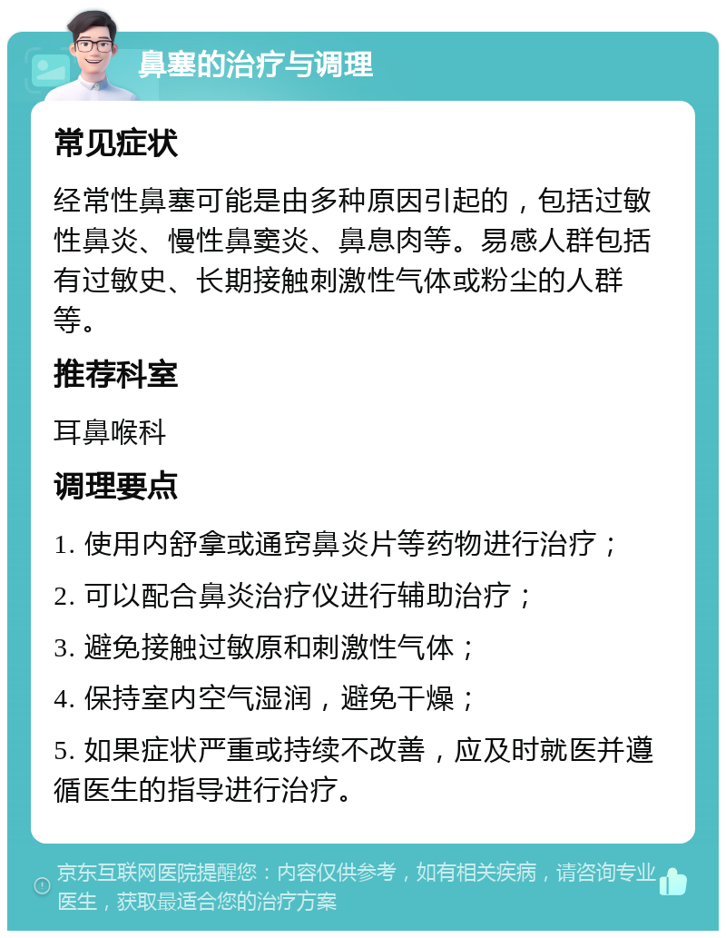 鼻塞的治疗与调理 常见症状 经常性鼻塞可能是由多种原因引起的，包括过敏性鼻炎、慢性鼻窦炎、鼻息肉等。易感人群包括有过敏史、长期接触刺激性气体或粉尘的人群等。 推荐科室 耳鼻喉科 调理要点 1. 使用内舒拿或通窍鼻炎片等药物进行治疗； 2. 可以配合鼻炎治疗仪进行辅助治疗； 3. 避免接触过敏原和刺激性气体； 4. 保持室内空气湿润，避免干燥； 5. 如果症状严重或持续不改善，应及时就医并遵循医生的指导进行治疗。