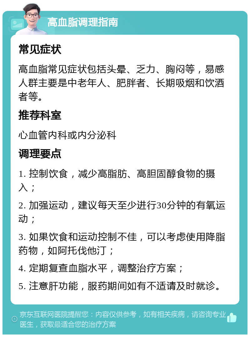 高血脂调理指南 常见症状 高血脂常见症状包括头晕、乏力、胸闷等，易感人群主要是中老年人、肥胖者、长期吸烟和饮酒者等。 推荐科室 心血管内科或内分泌科 调理要点 1. 控制饮食，减少高脂肪、高胆固醇食物的摄入； 2. 加强运动，建议每天至少进行30分钟的有氧运动； 3. 如果饮食和运动控制不佳，可以考虑使用降脂药物，如阿托伐他汀； 4. 定期复查血脂水平，调整治疗方案； 5. 注意肝功能，服药期间如有不适请及时就诊。