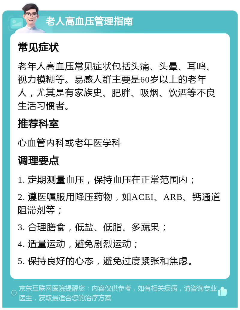 老人高血压管理指南 常见症状 老年人高血压常见症状包括头痛、头晕、耳鸣、视力模糊等。易感人群主要是60岁以上的老年人，尤其是有家族史、肥胖、吸烟、饮酒等不良生活习惯者。 推荐科室 心血管内科或老年医学科 调理要点 1. 定期测量血压，保持血压在正常范围内； 2. 遵医嘱服用降压药物，如ACEI、ARB、钙通道阻滞剂等； 3. 合理膳食，低盐、低脂、多蔬果； 4. 适量运动，避免剧烈运动； 5. 保持良好的心态，避免过度紧张和焦虑。