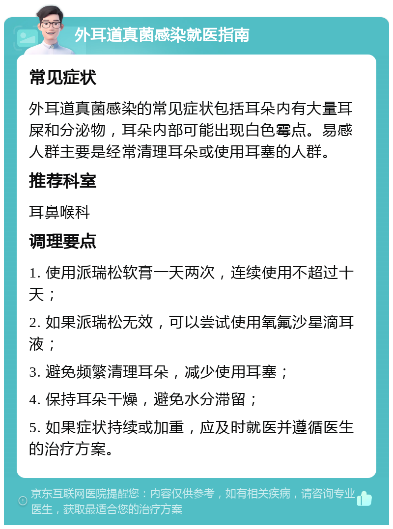 外耳道真菌感染就医指南 常见症状 外耳道真菌感染的常见症状包括耳朵内有大量耳屎和分泌物，耳朵内部可能出现白色霉点。易感人群主要是经常清理耳朵或使用耳塞的人群。 推荐科室 耳鼻喉科 调理要点 1. 使用派瑞松软膏一天两次，连续使用不超过十天； 2. 如果派瑞松无效，可以尝试使用氧氟沙星滴耳液； 3. 避免频繁清理耳朵，减少使用耳塞； 4. 保持耳朵干燥，避免水分滞留； 5. 如果症状持续或加重，应及时就医并遵循医生的治疗方案。