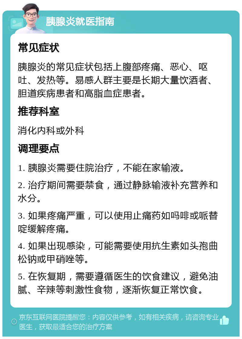 胰腺炎就医指南 常见症状 胰腺炎的常见症状包括上腹部疼痛、恶心、呕吐、发热等。易感人群主要是长期大量饮酒者、胆道疾病患者和高脂血症患者。 推荐科室 消化内科或外科 调理要点 1. 胰腺炎需要住院治疗，不能在家输液。 2. 治疗期间需要禁食，通过静脉输液补充营养和水分。 3. 如果疼痛严重，可以使用止痛药如吗啡或哌替啶缓解疼痛。 4. 如果出现感染，可能需要使用抗生素如头孢曲松钠或甲硝唑等。 5. 在恢复期，需要遵循医生的饮食建议，避免油腻、辛辣等刺激性食物，逐渐恢复正常饮食。