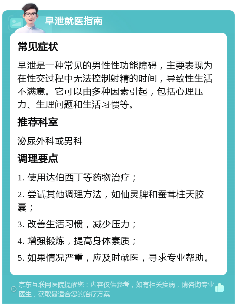 早泄就医指南 常见症状 早泄是一种常见的男性性功能障碍，主要表现为在性交过程中无法控制射精的时间，导致性生活不满意。它可以由多种因素引起，包括心理压力、生理问题和生活习惯等。 推荐科室 泌尿外科或男科 调理要点 1. 使用达伯西丁等药物治疗； 2. 尝试其他调理方法，如仙灵脾和蚕茸柱天胶囊； 3. 改善生活习惯，减少压力； 4. 增强锻炼，提高身体素质； 5. 如果情况严重，应及时就医，寻求专业帮助。