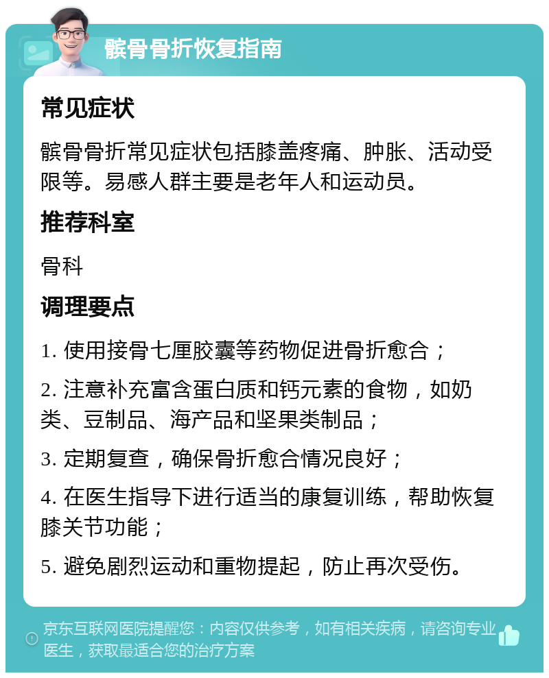 髌骨骨折恢复指南 常见症状 髌骨骨折常见症状包括膝盖疼痛、肿胀、活动受限等。易感人群主要是老年人和运动员。 推荐科室 骨科 调理要点 1. 使用接骨七厘胶囊等药物促进骨折愈合； 2. 注意补充富含蛋白质和钙元素的食物，如奶类、豆制品、海产品和坚果类制品； 3. 定期复查，确保骨折愈合情况良好； 4. 在医生指导下进行适当的康复训练，帮助恢复膝关节功能； 5. 避免剧烈运动和重物提起，防止再次受伤。