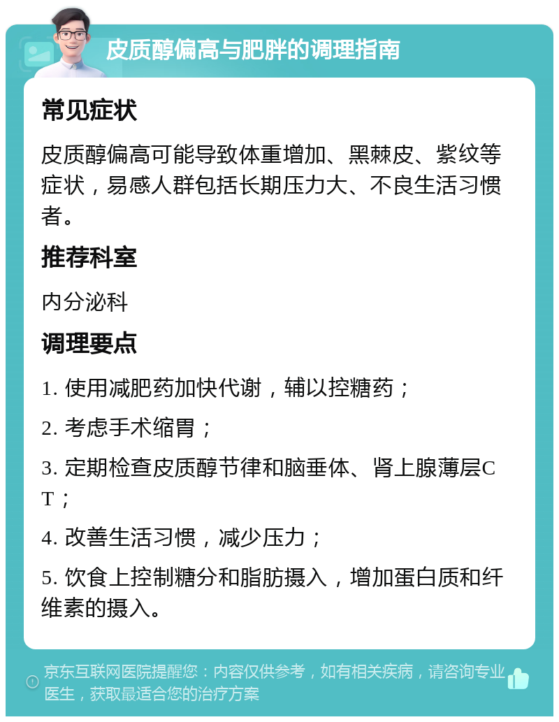 皮质醇偏高与肥胖的调理指南 常见症状 皮质醇偏高可能导致体重增加、黑棘皮、紫纹等症状，易感人群包括长期压力大、不良生活习惯者。 推荐科室 内分泌科 调理要点 1. 使用减肥药加快代谢，辅以控糖药； 2. 考虑手术缩胃； 3. 定期检查皮质醇节律和脑垂体、肾上腺薄层CT； 4. 改善生活习惯，减少压力； 5. 饮食上控制糖分和脂肪摄入，增加蛋白质和纤维素的摄入。