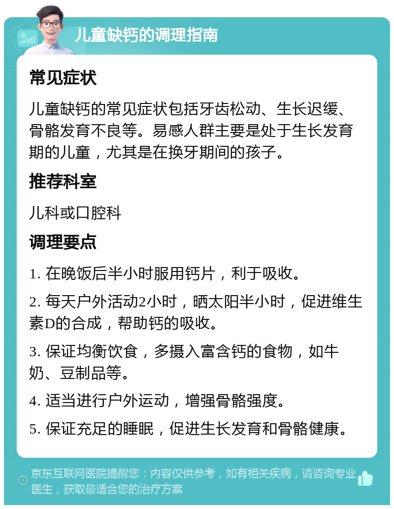 儿童缺钙的调理指南 常见症状 儿童缺钙的常见症状包括牙齿松动、生长迟缓、骨骼发育不良等。易感人群主要是处于生长发育期的儿童，尤其是在换牙期间的孩子。 推荐科室 儿科或口腔科 调理要点 1. 在晚饭后半小时服用钙片，利于吸收。 2. 每天户外活动2小时，晒太阳半小时，促进维生素D的合成，帮助钙的吸收。 3. 保证均衡饮食，多摄入富含钙的食物，如牛奶、豆制品等。 4. 适当进行户外运动，增强骨骼强度。 5. 保证充足的睡眠，促进生长发育和骨骼健康。