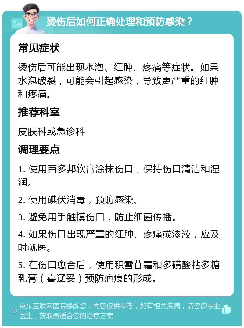 烫伤后如何正确处理和预防感染？ 常见症状 烫伤后可能出现水泡、红肿、疼痛等症状。如果水泡破裂，可能会引起感染，导致更严重的红肿和疼痛。 推荐科室 皮肤科或急诊科 调理要点 1. 使用百多邦软膏涂抹伤口，保持伤口清洁和湿润。 2. 使用碘伏消毒，预防感染。 3. 避免用手触摸伤口，防止细菌传播。 4. 如果伤口出现严重的红肿、疼痛或渗液，应及时就医。 5. 在伤口愈合后，使用积雪苷霜和多磺酸粘多糖乳膏（喜辽妥）预防疤痕的形成。