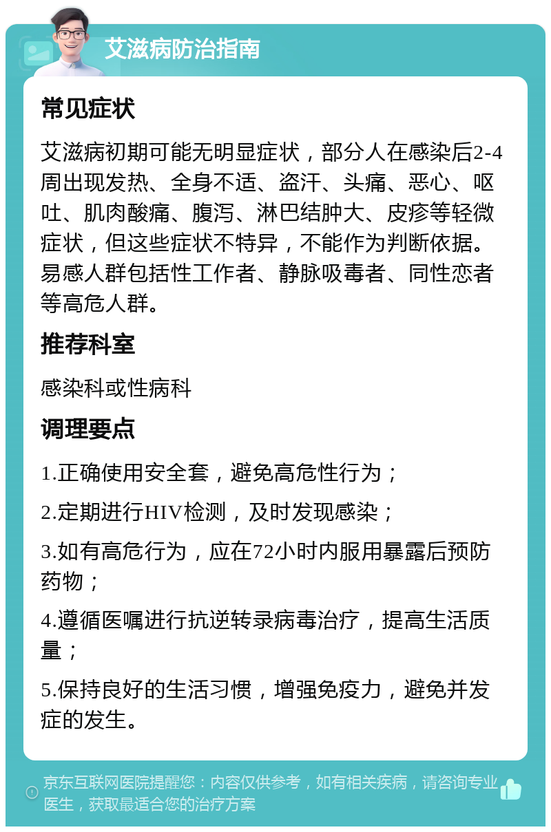 艾滋病防治指南 常见症状 艾滋病初期可能无明显症状，部分人在感染后2-4周出现发热、全身不适、盗汗、头痛、恶心、呕吐、肌肉酸痛、腹泻、淋巴结肿大、皮疹等轻微症状，但这些症状不特异，不能作为判断依据。易感人群包括性工作者、静脉吸毒者、同性恋者等高危人群。 推荐科室 感染科或性病科 调理要点 1.正确使用安全套，避免高危性行为； 2.定期进行HIV检测，及时发现感染； 3.如有高危行为，应在72小时内服用暴露后预防药物； 4.遵循医嘱进行抗逆转录病毒治疗，提高生活质量； 5.保持良好的生活习惯，增强免疫力，避免并发症的发生。