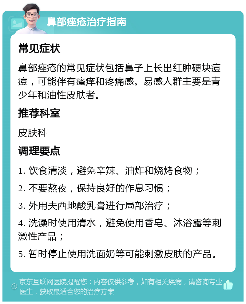 鼻部痤疮治疗指南 常见症状 鼻部痤疮的常见症状包括鼻子上长出红肿硬块痘痘，可能伴有瘙痒和疼痛感。易感人群主要是青少年和油性皮肤者。 推荐科室 皮肤科 调理要点 1. 饮食清淡，避免辛辣、油炸和烧烤食物； 2. 不要熬夜，保持良好的作息习惯； 3. 外用夫西地酸乳膏进行局部治疗； 4. 洗澡时使用清水，避免使用香皂、沐浴露等刺激性产品； 5. 暂时停止使用洗面奶等可能刺激皮肤的产品。