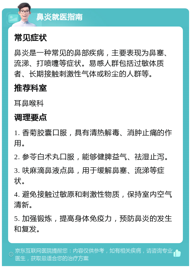 鼻炎就医指南 常见症状 鼻炎是一种常见的鼻部疾病，主要表现为鼻塞、流涕、打喷嚏等症状。易感人群包括过敏体质者、长期接触刺激性气体或粉尘的人群等。 推荐科室 耳鼻喉科 调理要点 1. 香菊胶囊口服，具有清热解毒、消肿止痛的作用。 2. 参苓白术丸口服，能够健脾益气、祛湿止泻。 3. 呋麻滴鼻液点鼻，用于缓解鼻塞、流涕等症状。 4. 避免接触过敏原和刺激性物质，保持室内空气清新。 5. 加强锻炼，提高身体免疫力，预防鼻炎的发生和复发。