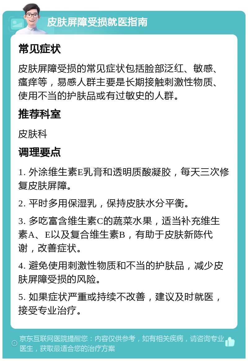 皮肤屏障受损就医指南 常见症状 皮肤屏障受损的常见症状包括脸部泛红、敏感、瘙痒等，易感人群主要是长期接触刺激性物质、使用不当的护肤品或有过敏史的人群。 推荐科室 皮肤科 调理要点 1. 外涂维生素E乳膏和透明质酸凝胶，每天三次修复皮肤屏障。 2. 平时多用保湿乳，保持皮肤水分平衡。 3. 多吃富含维生素C的蔬菜水果，适当补充维生素A、E以及复合维生素B，有助于皮肤新陈代谢，改善症状。 4. 避免使用刺激性物质和不当的护肤品，减少皮肤屏障受损的风险。 5. 如果症状严重或持续不改善，建议及时就医，接受专业治疗。