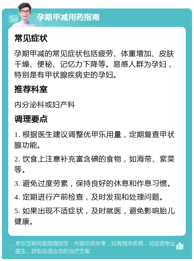 孕期甲减用药指南 常见症状 孕期甲减的常见症状包括疲劳、体重增加、皮肤干燥、便秘、记忆力下降等。易感人群为孕妇，特别是有甲状腺疾病史的孕妇。 推荐科室 内分泌科或妇产科 调理要点 1. 根据医生建议调整优甲乐用量，定期复查甲状腺功能。 2. 饮食上注意补充富含碘的食物，如海带、紫菜等。 3. 避免过度劳累，保持良好的休息和作息习惯。 4. 定期进行产前检查，及时发现和处理问题。 5. 如果出现不适症状，及时就医，避免影响胎儿健康。