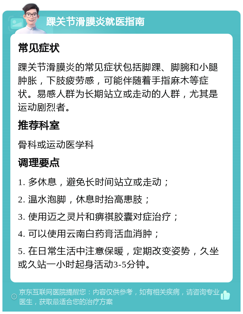 踝关节滑膜炎就医指南 常见症状 踝关节滑膜炎的常见症状包括脚踝、脚腕和小腿肿胀，下肢疲劳感，可能伴随着手指麻木等症状。易感人群为长期站立或走动的人群，尤其是运动剧烈者。 推荐科室 骨科或运动医学科 调理要点 1. 多休息，避免长时间站立或走动； 2. 温水泡脚，休息时抬高患肢； 3. 使用迈之灵片和痹祺胶囊对症治疗； 4. 可以使用云南白药膏活血消肿； 5. 在日常生活中注意保暖，定期改变姿势，久坐或久站一小时起身活动3-5分钟。