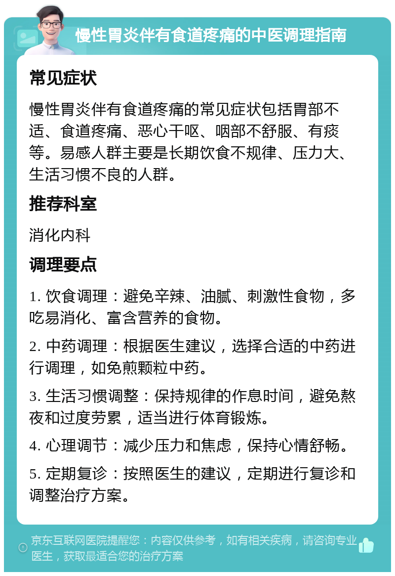 慢性胃炎伴有食道疼痛的中医调理指南 常见症状 慢性胃炎伴有食道疼痛的常见症状包括胃部不适、食道疼痛、恶心干呕、咽部不舒服、有痰等。易感人群主要是长期饮食不规律、压力大、生活习惯不良的人群。 推荐科室 消化内科 调理要点 1. 饮食调理：避免辛辣、油腻、刺激性食物，多吃易消化、富含营养的食物。 2. 中药调理：根据医生建议，选择合适的中药进行调理，如免煎颗粒中药。 3. 生活习惯调整：保持规律的作息时间，避免熬夜和过度劳累，适当进行体育锻炼。 4. 心理调节：减少压力和焦虑，保持心情舒畅。 5. 定期复诊：按照医生的建议，定期进行复诊和调整治疗方案。