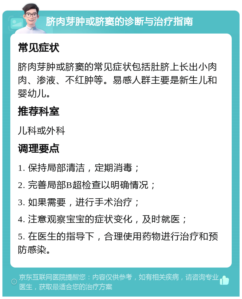 脐肉芽肿或脐窦的诊断与治疗指南 常见症状 脐肉芽肿或脐窦的常见症状包括肚脐上长出小肉肉、渗液、不红肿等。易感人群主要是新生儿和婴幼儿。 推荐科室 儿科或外科 调理要点 1. 保持局部清洁，定期消毒； 2. 完善局部B超检查以明确情况； 3. 如果需要，进行手术治疗； 4. 注意观察宝宝的症状变化，及时就医； 5. 在医生的指导下，合理使用药物进行治疗和预防感染。