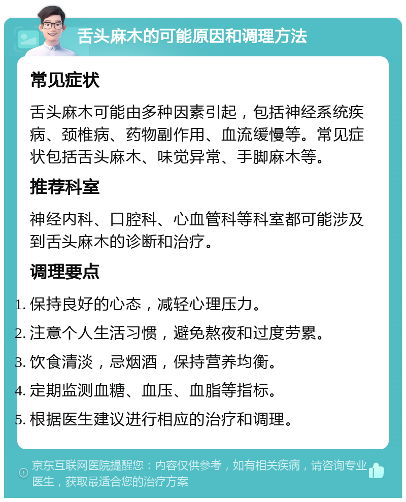 舌头麻木的可能原因和调理方法 常见症状 舌头麻木可能由多种因素引起，包括神经系统疾病、颈椎病、药物副作用、血流缓慢等。常见症状包括舌头麻木、味觉异常、手脚麻木等。 推荐科室 神经内科、口腔科、心血管科等科室都可能涉及到舌头麻木的诊断和治疗。 调理要点 保持良好的心态，减轻心理压力。 注意个人生活习惯，避免熬夜和过度劳累。 饮食清淡，忌烟酒，保持营养均衡。 定期监测血糖、血压、血脂等指标。 根据医生建议进行相应的治疗和调理。