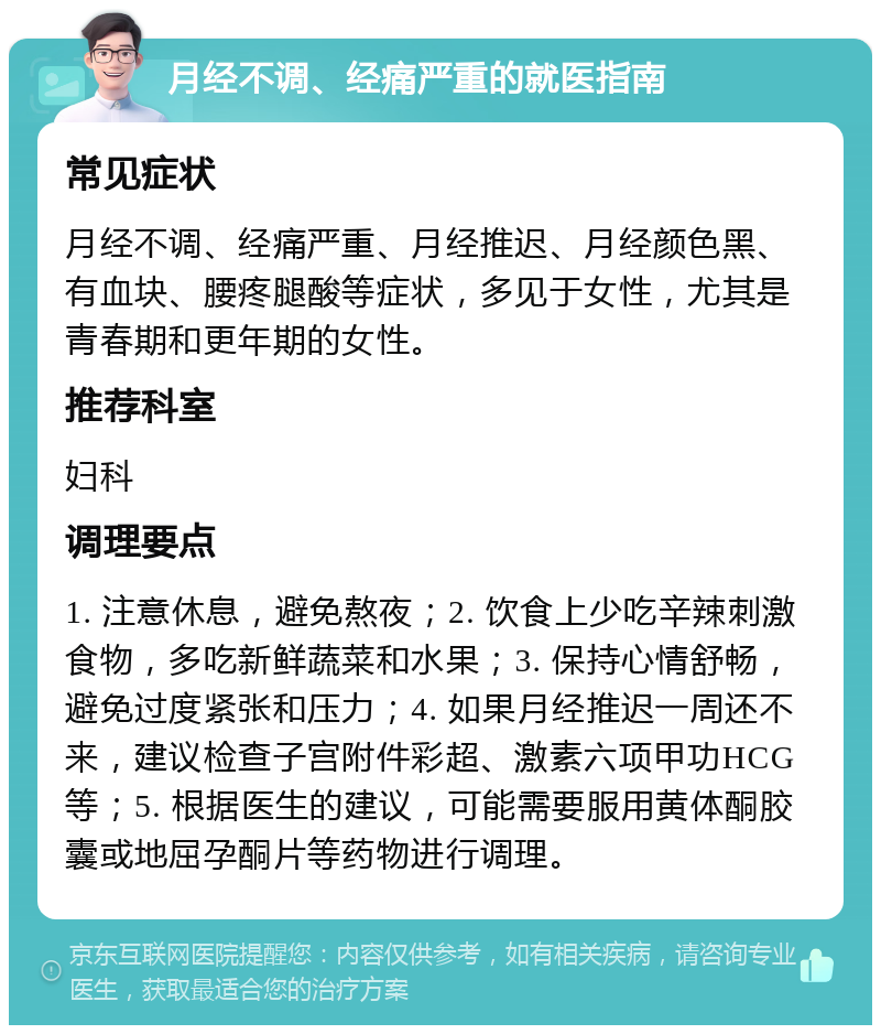 月经不调、经痛严重的就医指南 常见症状 月经不调、经痛严重、月经推迟、月经颜色黑、有血块、腰疼腿酸等症状，多见于女性，尤其是青春期和更年期的女性。 推荐科室 妇科 调理要点 1. 注意休息，避免熬夜；2. 饮食上少吃辛辣刺激食物，多吃新鲜蔬菜和水果；3. 保持心情舒畅，避免过度紧张和压力；4. 如果月经推迟一周还不来，建议检查子宫附件彩超、激素六项甲功HCG等；5. 根据医生的建议，可能需要服用黄体酮胶囊或地屈孕酮片等药物进行调理。