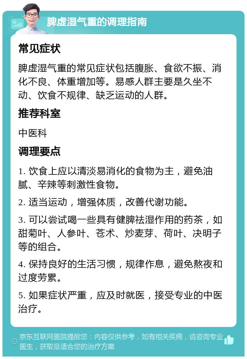 脾虚湿气重的调理指南 常见症状 脾虚湿气重的常见症状包括腹胀、食欲不振、消化不良、体重增加等。易感人群主要是久坐不动、饮食不规律、缺乏运动的人群。 推荐科室 中医科 调理要点 1. 饮食上应以清淡易消化的食物为主，避免油腻、辛辣等刺激性食物。 2. 适当运动，增强体质，改善代谢功能。 3. 可以尝试喝一些具有健脾祛湿作用的药茶，如甜菊叶、人参叶、苍术、炒麦芽、荷叶、决明子等的组合。 4. 保持良好的生活习惯，规律作息，避免熬夜和过度劳累。 5. 如果症状严重，应及时就医，接受专业的中医治疗。