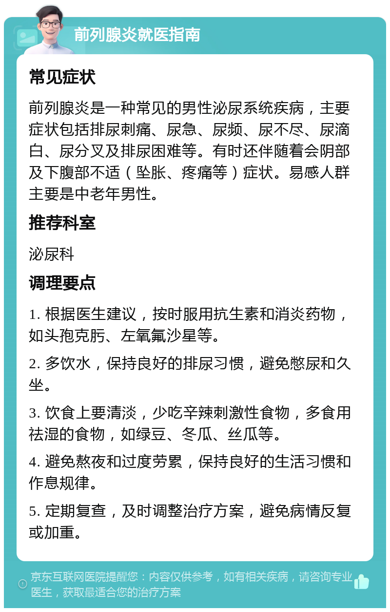 前列腺炎就医指南 常见症状 前列腺炎是一种常见的男性泌尿系统疾病，主要症状包括排尿刺痛、尿急、尿频、尿不尽、尿滴白、尿分叉及排尿困难等。有时还伴随着会阴部及下腹部不适（坠胀、疼痛等）症状。易感人群主要是中老年男性。 推荐科室 泌尿科 调理要点 1. 根据医生建议，按时服用抗生素和消炎药物，如头孢克肟、左氧氟沙星等。 2. 多饮水，保持良好的排尿习惯，避免憋尿和久坐。 3. 饮食上要清淡，少吃辛辣刺激性食物，多食用祛湿的食物，如绿豆、冬瓜、丝瓜等。 4. 避免熬夜和过度劳累，保持良好的生活习惯和作息规律。 5. 定期复查，及时调整治疗方案，避免病情反复或加重。