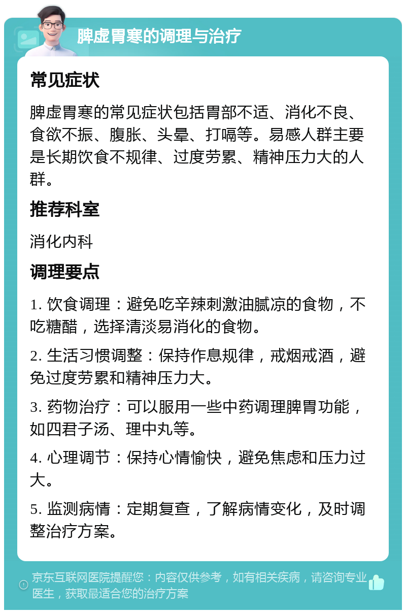 脾虚胃寒的调理与治疗 常见症状 脾虚胃寒的常见症状包括胃部不适、消化不良、食欲不振、腹胀、头晕、打嗝等。易感人群主要是长期饮食不规律、过度劳累、精神压力大的人群。 推荐科室 消化内科 调理要点 1. 饮食调理：避免吃辛辣刺激油腻凉的食物，不吃糖醋，选择清淡易消化的食物。 2. 生活习惯调整：保持作息规律，戒烟戒酒，避免过度劳累和精神压力大。 3. 药物治疗：可以服用一些中药调理脾胃功能，如四君子汤、理中丸等。 4. 心理调节：保持心情愉快，避免焦虑和压力过大。 5. 监测病情：定期复查，了解病情变化，及时调整治疗方案。