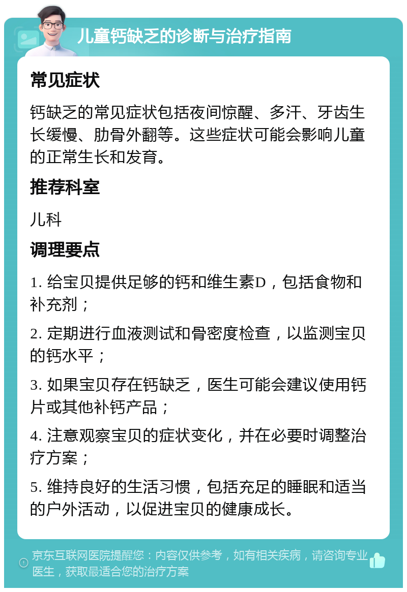 儿童钙缺乏的诊断与治疗指南 常见症状 钙缺乏的常见症状包括夜间惊醒、多汗、牙齿生长缓慢、肋骨外翻等。这些症状可能会影响儿童的正常生长和发育。 推荐科室 儿科 调理要点 1. 给宝贝提供足够的钙和维生素D，包括食物和补充剂； 2. 定期进行血液测试和骨密度检查，以监测宝贝的钙水平； 3. 如果宝贝存在钙缺乏，医生可能会建议使用钙片或其他补钙产品； 4. 注意观察宝贝的症状变化，并在必要时调整治疗方案； 5. 维持良好的生活习惯，包括充足的睡眠和适当的户外活动，以促进宝贝的健康成长。