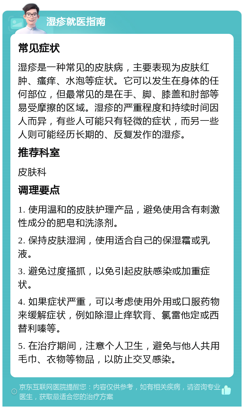 湿疹就医指南 常见症状 湿疹是一种常见的皮肤病，主要表现为皮肤红肿、瘙痒、水泡等症状。它可以发生在身体的任何部位，但最常见的是在手、脚、膝盖和肘部等易受摩擦的区域。湿疹的严重程度和持续时间因人而异，有些人可能只有轻微的症状，而另一些人则可能经历长期的、反复发作的湿疹。 推荐科室 皮肤科 调理要点 1. 使用温和的皮肤护理产品，避免使用含有刺激性成分的肥皂和洗涤剂。 2. 保持皮肤湿润，使用适合自己的保湿霜或乳液。 3. 避免过度搔抓，以免引起皮肤感染或加重症状。 4. 如果症状严重，可以考虑使用外用或口服药物来缓解症状，例如除湿止痒软膏、氯雷他定或西替利嗪等。 5. 在治疗期间，注意个人卫生，避免与他人共用毛巾、衣物等物品，以防止交叉感染。